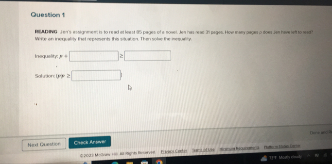 READING Jen's assignment is to read at least 85 pages of a novel. Jen has read 31 pages. How many pages ρ does Jen have left to read? 
Write an inequality that represents this situation. Then solve the inequality. 
Inequality: p+□ ≥ □
Solution:  p|p≥ □ )
Next Question Check Answer Done and R 
*2023 McGraw Hill. All Rights Reserved. Privacy Center Jerms of Use Minimum Requirements Platform Status Center 
73*F Mostly cloudy