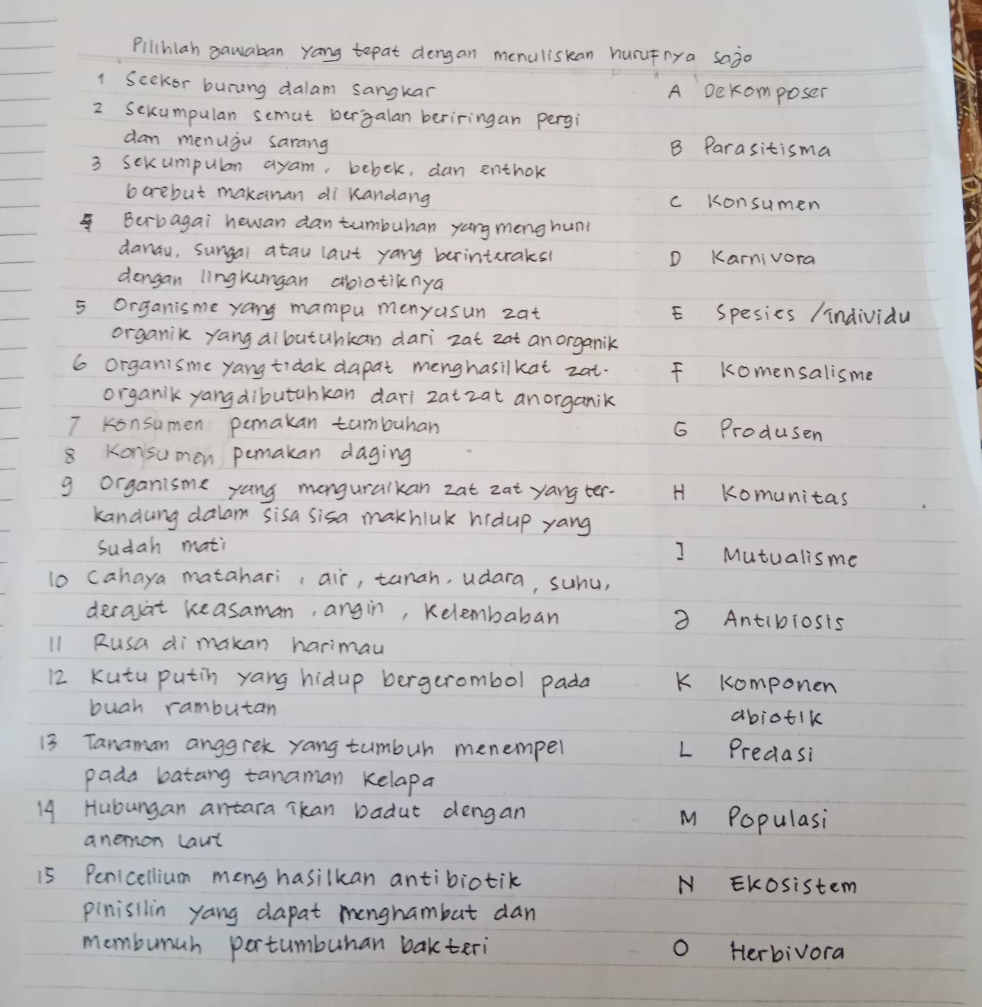 Pilihlah sauaban yang tepat dengan menuliskan hurufnya sajo
1 Seekor buring dalam sangkar A Dekomposer
2 Sekumpulan semut ber`galan beriringan pergi
dam menugu sarang B Parasitisma
3 sexumpulan ayam, bebek, dan enthok
borebut makanan di kandang c Konsumen
Bcrbagai hewan dan tumbuhan yang meng huni
danau, sungai atau laut yang brinteraks? D Karnivora
dengan lingkungan abiotiknya
5 organisme yang mampu manyusun zat E Spesics /individu
organik yang dibutuhkan dari zat zat an organik
6 organisme yang tidak dapat menghasilkat zat. F komensalisme
organik yangdibutahkan dari zat zat anorganik
7 Konsumen pamakan tumbuhan
G Produsen
8 Konsumen pemakan daging
g organisme yang manguraikan zat zat yang ter- H Komunitas
kandung dalam sisa sisa makhluk hidup yang
sudah mati
I Mutualisme
lo cahaya matahari ¡air, tanah, udara, suhu,
decasat keasaman, angin, Kelembaban 3 Antibiosis
l1 Rusa dimakan harimau
12 kutu putin yang hidup bergerombol pada K komponen
buah rambutan abiotik
13 Tanaman anggrek yang tumbur menemper L Predasi
pada batang tanaman kelapa
14 Hubungan antara Tkan badut dengan M Populasi
anemon laut
15 Penicellium meng hasilkan antibiotik N Ekosistem
pinisilin yang dapat monghambut dan
momburah portumburan bakteri o Herbivora