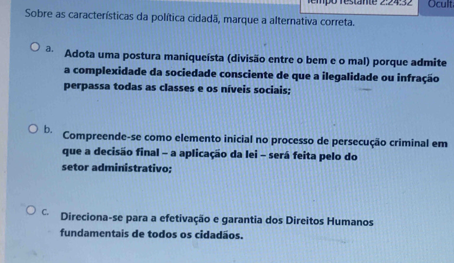 Témpó restänte 2:24:32 Ocult
Sobre as características da política cidadã, marque a alternativa correta.
a. Adota uma postura maniqueísta (divisão entre o bem e o mal) porque admite
a complexidade da sociedade consciente de que a ilegalidade ou infração
perpassa todas as classes e os níveis sociais;
b. Compreende-se como elemento inicial no processo de persecução criminal em
que a decisão final - a aplicação da lei - será feita pelo do
setor administrativo;
C. Direciona-se para a efetivação e garantia dos Direitos Humanos
fundamentais de todos os cidadãos.