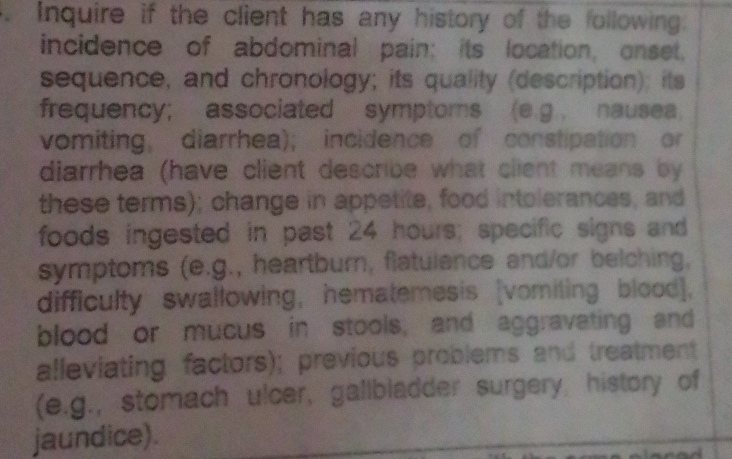 Inquire if the client has any history of the following: 
incidence of abdominal pain; its location, onset. 
sequence, and chronology; its quality (description); its 
frequency; associated symptoms (e.g nausea, 
vomiting, diarrhea); incidence of constipation or 
diarrhea (have client describe what client means by 
these terms); change in appetite, food intolerances, and 
foods ingested in past 24 hours; specific signs and 
symptoms (e.g., heartburn, flatulence and/or belching, 
difficulty swallowing, hematemesis [vomiting blood], 
blood or mucus in stools, and aggravating and 
alleviating factors); previous problems and treatment 
(e.g., stomach ulcer, gallbladder surgery, history of 
jaundice).