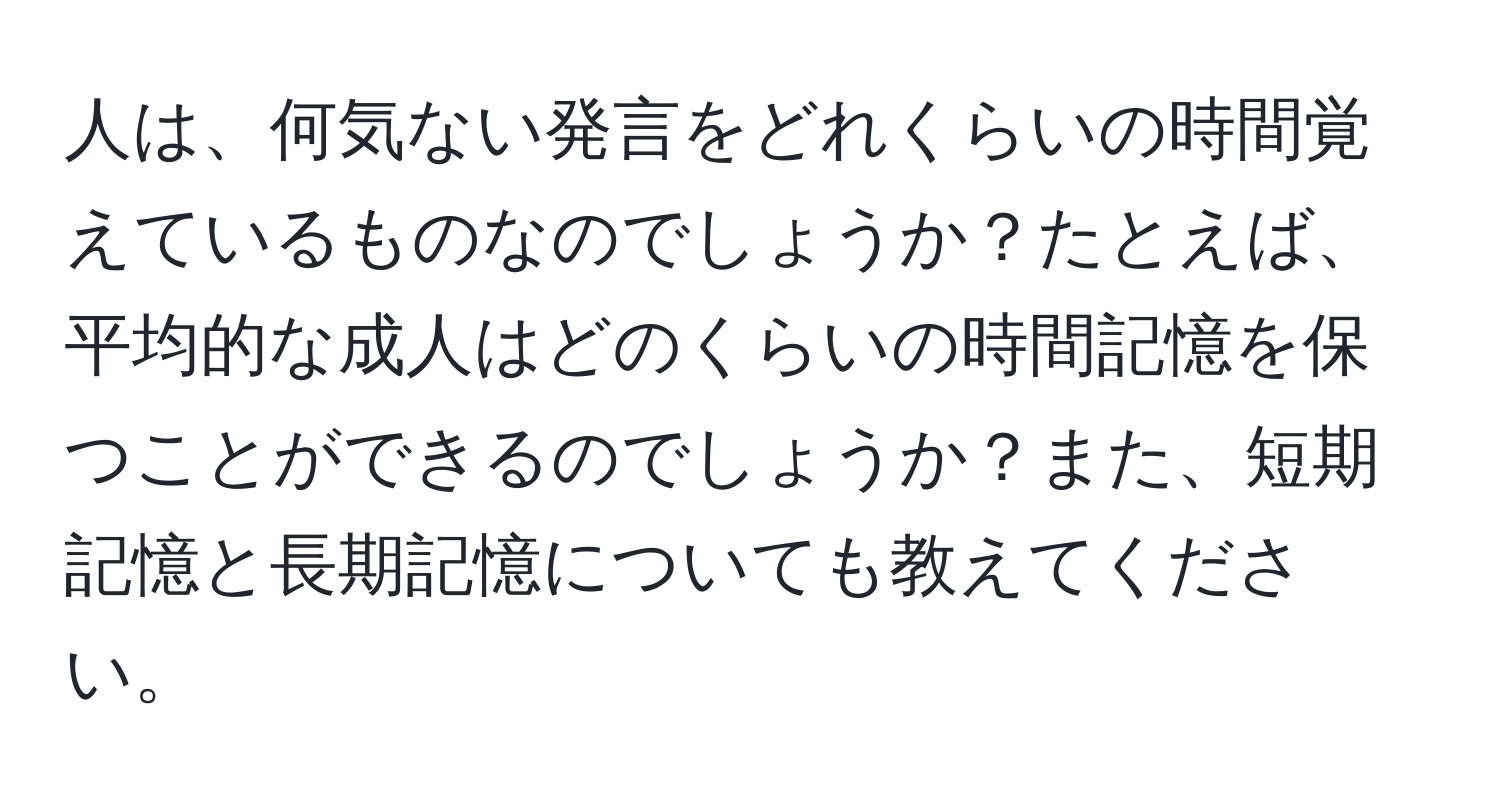 人は、何気ない発言をどれくらいの時間覚えているものなのでしょうか？たとえば、平均的な成人はどのくらいの時間記憶を保つことができるのでしょうか？また、短期記憶と長期記憶についても教えてください。