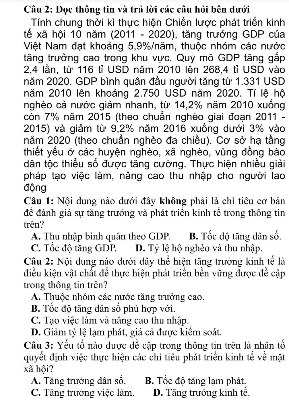 Đọc thông tin và trả lời các câu hỏi bên dưới
Tính chung thời kì thực hiện Chiến lược phát triển kinh
tế xã hội 10 năm (2011 - 2020), tăng trưởng GDP của
Việt Nam đạt khoảng 5,9%/năm, thuộc nhóm các nước
tăng trưởng cao trong khu vực. Quy mô GDP tăng gấp
2,4 lần, từ 116 tỉ USD năm 2010 lên 268,4 tỉ USD vào
năm 2020. GDP bình quân đầu người tăng từ 1.331 USD
năm 2010 lên khoảng 2.750 USD năm 2020. Tỉ lệ hộ
nghèo cả nước giảm nhanh, từ 14,2% năm 2010 xuống
còn 7% năm 2015 (theo chuẩn nghèo giai đoạn 2011 -
2015) và giảm từ 9,2% năm 2016 xuống dưới 3% vào
năm 2020 (theo chuẩn nghèo đa chiều). Cơ sở hạ tầng
thiết yếu ở các huyện nghèo, xã nghèo, vùng đồng bào
dân tộc thiểu số được tăng cường. Thực hiện nhiều giải
pháp tạo việc làm, nâng cao thu nhập cho người lao
động
Câu 1: Nội dung nào dưới đây không phải là chỉ tiêu cơ bản
để đánh giá sự tăng trưởng và phát triển kinh tế trong thông tin
trên?
A. Thu nhập bình quân theo GDP. B. Tốc độ tăng dân số.
C. Tốc độ tăng GDP. D. Tỷ lệ hộ nghèo và thu nhập.
Câu 2: Nội dung nào dưới đây thể hiện tăng trưởng kinh tế là
điều kiện vật chất để thực hiện phát triển bền vững được đề cập
trong thông tin trên?
A. Thuộc nhóm các nước tăng trưởng cao.
B. Tốc độ tăng dân số phù hợp với.
C. Tạo việc làm và nâng cao thu nhập.
D. Giảm tỷ lệ lạm phát, giá cả được kiểm soát.
Câu 3: Yếu tố nào được đề cập trong thông tin trên là nhân tố
quyết định việc thực hiện các chỉ tiêu phát triển kinh tế về mặt
xã hội?
A. Tăng trưởng dân số. B. Tốc độ tăng lạm phát.
C. Tăng trưởng việc làm. D. Tăng trưởng kinh tế.