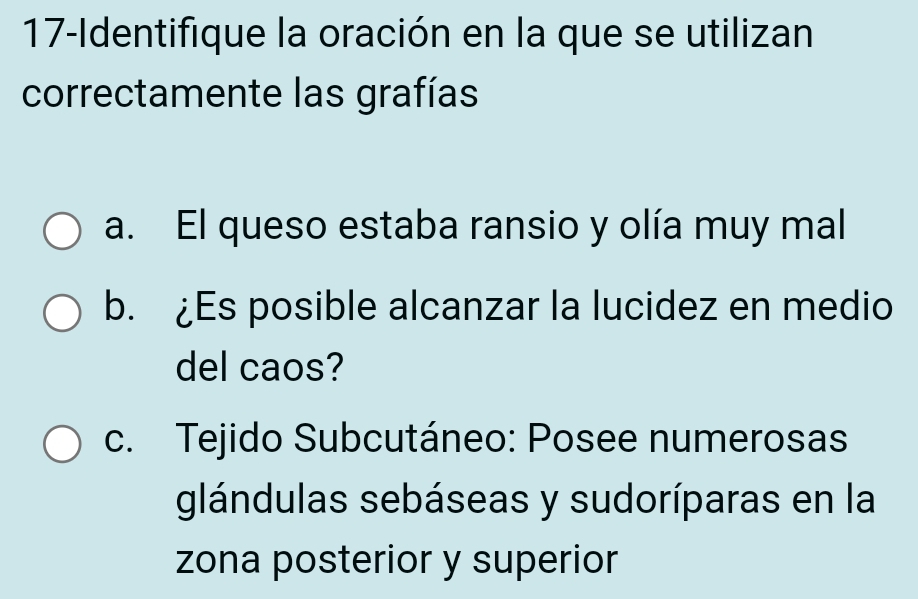 17-Identifique la oración en la que se utilizan 
correctamente las grafías 
a. El queso estaba ransio y olía muy mal 
b. ¿Es posible alcanzar la lucidez en medio 
del caos? 
c. Tejido Subcutáneo: Posee numerosas 
glándulas sebáseas y sudoríparas en la 
zona posterior y superior