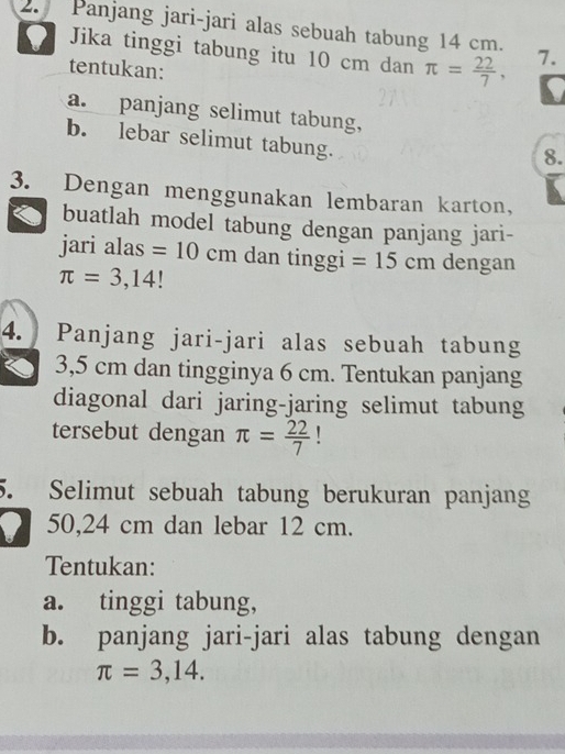 Panjang jari-jari alas sebuah tabung 14 cm. 7. 
Jika tinggi tabung itu 10 cm dan π = 22/7 , I 
tentukan: 
a. panjang selimut tabung, 
b. lebar selimut tabung. 
8. 
3. Dengan menggunakan lembaran karton, 
buatlah model tabung dengan panjang jari- 
jari alas =10cm dan tinggi =15cm dengan
π =3,14!
4. Panjang jari-jari alas sebuah tabung
3,5 cm dan tingginya 6 cm. Tentukan panjang 
diagonal dari jaring-jaring selimut tabung 
tersebut dengan π = 22/7 
5. Selimut sebuah tabung berukuran panjang
50,24 cm dan lebar 12 cm. 
Tentukan: 
a. tinggi tabung, 
b. panjang jari-jari alas tabung dengan
π =3,14.