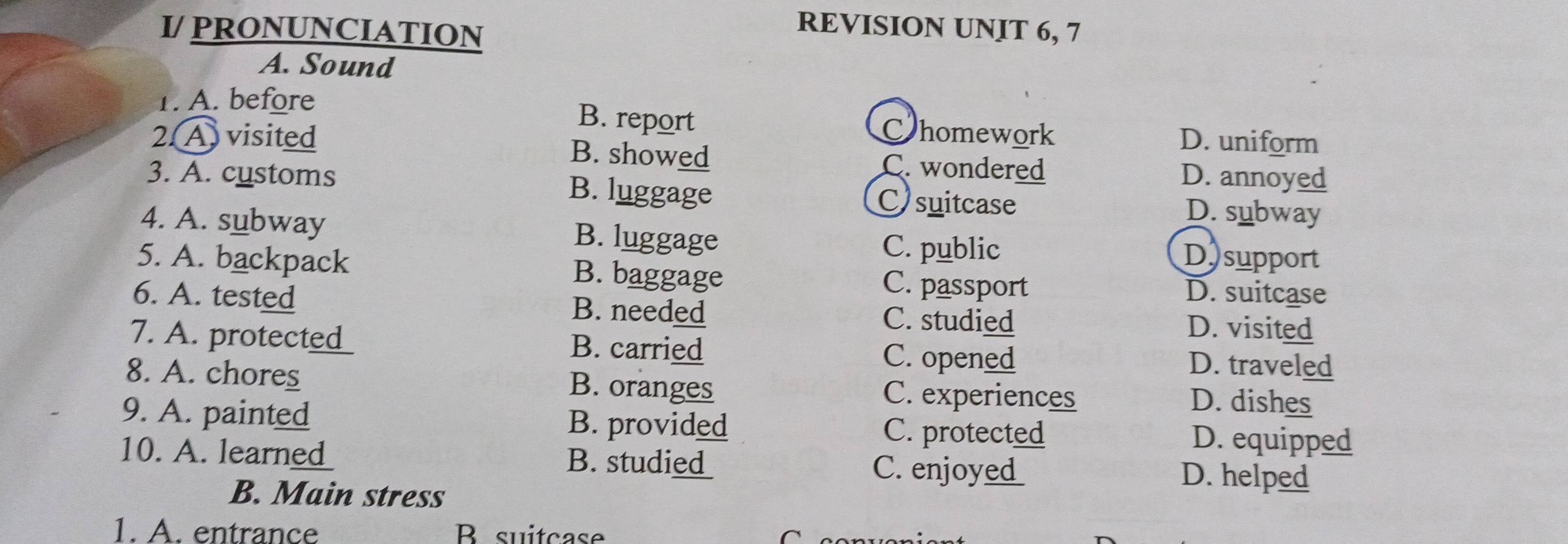 I/ PRONUNCIATION
REVISION UNIT 6, 7
A. Sound
1. A. before
B. report Chomework D. uniform
2. A visited B. showed C. wondered D. annoyed
3. A. customs B. luggage C)suitcase D. subway
4. A. subway B. luggage
C. public Dsupport
5. A. backpack B. baggage C. passport D. suitcase
6. A. tested B. needed C. studied
D. visited
7. A. protet_ _ B. carried C. opened
D. traveled
8. A. chores B. oranges C. experiences D. dishes
9. A. painted B. provided C. protected D. equipped
10. A. learned B. studie C. enjoy D. helped
B. Main stress
1. A. entrance Bsuitcase