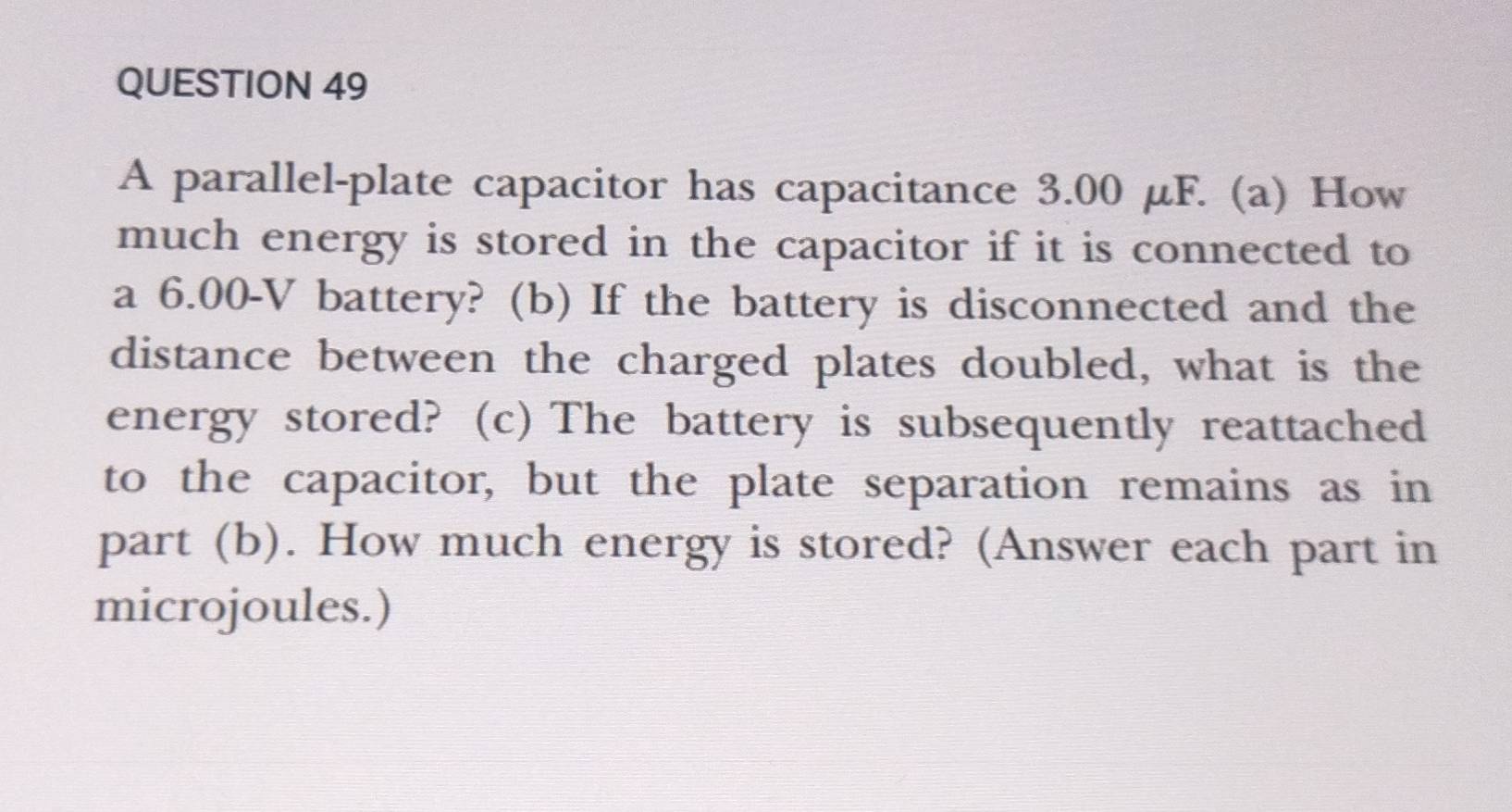 A parallel-plate capacitor has capacitance 3.00 μF. (a) How 
much energy is stored in the capacitor if it is connected to 
a 6.00-V battery? (b) If the battery is disconnected and the 
distance between the charged plates doubled, what is the 
energy stored? (c) The battery is subsequently reattached 
to the capacitor, but the plate separation remains as in 
part (b). How much energy is stored? (Answer each part in 
microjoules.)