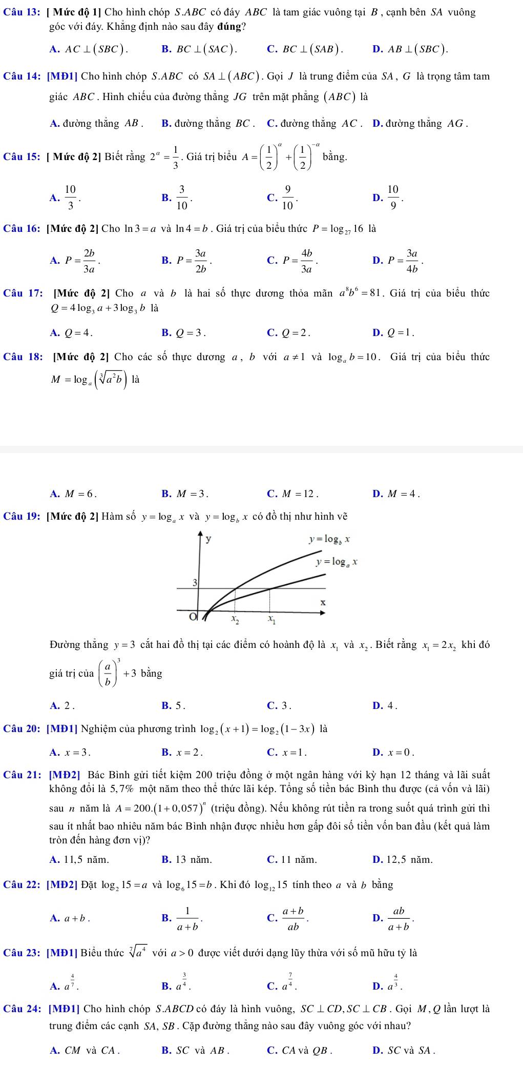 [ Mức độ 1] Cho hình chóp S.ABC có đáy ABC là tam giác vuông tại B , cạnh bên SA vuông
góc với đáy. Khẳng định nào sau đây đúng?
A. AC⊥ (SBC). B. BC⊥ (SAC). C. BC⊥ (SAB). D. AB⊥ (SBC).
Câu 14: [MĐ1] Cho hình chóp S.ABC có SA⊥ (ABC).Grho i J là trung điểm của SA , G là trọng tâm tam
giác ABC . Hình chiếu của đường thẳng JG trên mặt phẳng (ABC) là
A. đường thắng AB . B. đường thẳng BC . C. đường thắng AC . D. đường thắng AG .
Câu 15: [ Mức độ 2] Biết rằng 2^(alpha)= 1/3 . Giá trị biểu A=( 1/2 )^a+( 1/2 )^-a bằng.
A.  10/3 .  3/10 . C.  9/10 . D.  10/9 .
B.
Câu 16: [Mức độ 2] Cho ln 3=a và ln 4=b. Giá trị của biểu thức P=log _27 16 là
A. P= 2b/3a . B. P= 3a/2b . C. P= 4b/3a . D. P= 3a/4b .
Câu 17: [Mức độ 2] Cho a và b là hai số thực dương thỏa mãn a^8b^6=81. Giá trị của biểu thức
Q=4log _3a+3log _3b1a
A. Q=4. B. Q=3. C. Q=2. D. Q=1.
Câu 18: [Mức độ 2] Cho các số thực dương a, b với a!= 1 và log _ab=10. Giá trị của biểu thức
M=log _a(sqrt[3](a^2b)) là
A. M=6. B. M=3. C. M=12. D. M=4.
Câu 19: [Mức độ 2] Hàm số y=log _ax và y=log x có đồ thị như hình vẽ
y
y=log _bx
y=log _ax
3
x
o x2
Đường thắng y=3 cắt hai đồ thị tại các điểm có hoành độ là x, và x, . Biết rằng x_1=2x_2 khi đó
giá trị của ( a/b )^3+3bing
A. 2 . B. 5 . C. 3 . D. 4 .
Câu 20: [MĐ1] Nghiệm của phương trình log _2(x+1)=log _2(1-3x) là
A. x=3. B. x=2. C. x=1. D. x=0.
Câu 21: [MĐ2] Bác Bình gửi tiết kiệm 200 triệu đồng ở một ngân hàng với kỳ hạn 12 tháng và lãi suất
không đổi là 5,7% một năm theo thể thức lãi kép. Tổng số tiền bác Bình thu được (cả vốn và lãi)
saun năm là A=200.(1+0,057)^n (triệu đồng). Nếu không rút tiền ra trong suốt quá trình gửi thì
sau ít nhất bao nhiêu năm bác Bình nhận được nhiều hơn gấp đôi số tiền vốn ban đầu (kết quả làm
tròn đến hàng đơn vị)?
A. 11,5 năm. B. 13 năm. C. 11 năm. D. 12,5 năm.
Câu 22: [MĐ2] Đặt log₂ 15=a và log 15=b. Khi đó log,,15 tính theo a và b bằng
A. a+b. B.  1/a+b . C.  (a+b)/ab . D.  ab/a+b .
Câu 23: [MĐ1] Biểu thức sqrt[7](a^4) với a>0 được viết dưới dạng lũy thừa với số mũ hữu tỷ là
A. a^(frac 4)7. a^(frac 3)4. a^(frac 7)4. a^(frac 4)3.
B.
C.
D.
Câu 24: [MĐ1] Cho hình chóp S. ABC D có đáy là hình vuông, SC⊥ CD,SC⊥ CB.Grho i M,Q lần lượt là
trung điểm các cạnh SA, SB . Cặp đường thắng nào sau đây vuông góc với nhau?
A. CM và CA . B. SC và AB . C. CA và QB . D. SC và SA .