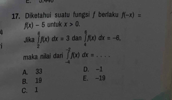 Diketahui suatu fungsi f berlaku f(-x)=
f(x)-5 untuk x>0. 
4 ∈tlimits _2^6f(x)dx=3 dan ∈tlimits _4^6f(x)dx=-6, 
Jika
maka nilai dari ∈tlimits _(-4)^(-2)f(x)dx=....
A. 33 D. -1
B. 19 E. -19
C. 1