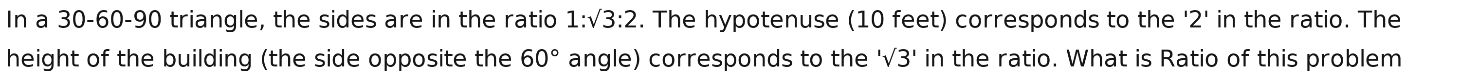 In a 30 - 60 - 90 triangle, the sides are in the ratio 1:sqrt(3):2. The hypotenuse (10 feet) corresponds to the '2' in the ratio. The 
height of the building (the side opposite the 60° angle) corresponds to the 'surd 3' in the ratio. What is Ratio of this problem