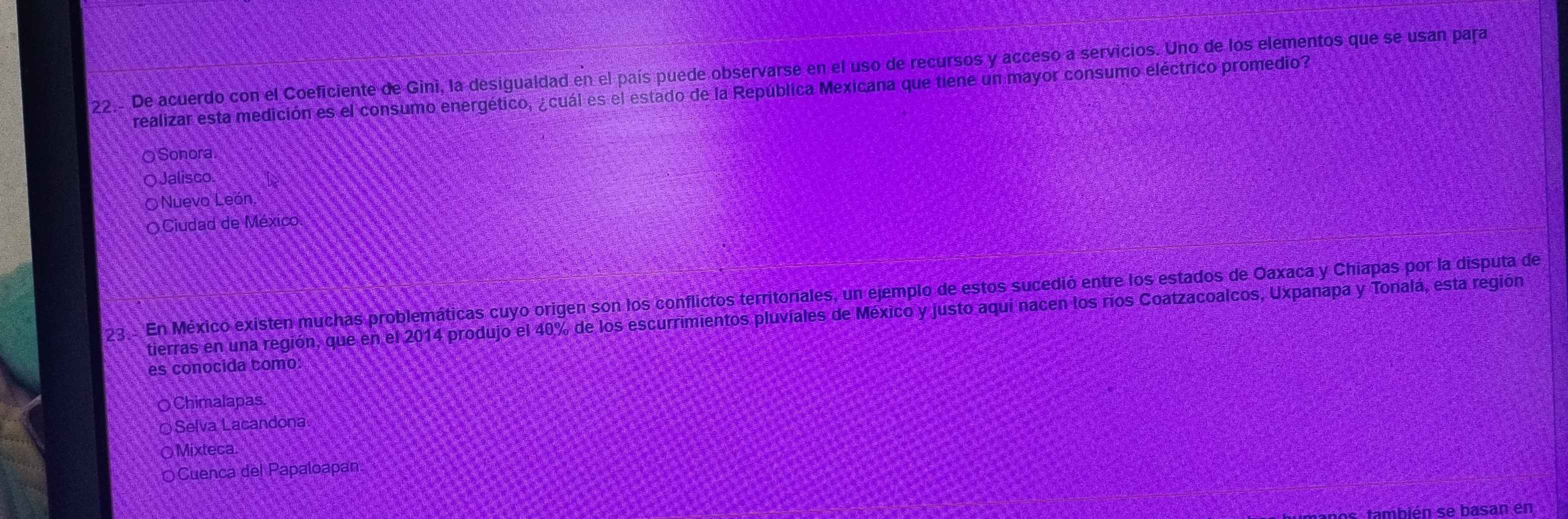 De acuerdo con el Coeficiente de Gini, la desigualdad en el país puede observarse en el uso de recursos y acceso a servicios. Uno de los elementos que se usan para
realizar esta medición es el consumo energético, ¿cuál es el estado de la República Mexicana que tiene un mayor consumo eléctrico promedio?
O Sonora
Jalisco
Nuevo León
O Ciudad de México
23 . En México existen muchas problemáticas cuyo origen son los conflictos territoriales, un ejemplo de estos sucedió entre los estados de Oaxaca y Chiapas por la disputa de
tierras en una región, que en el 2014 produjo el 40% de los escurrimientos pluviales de México y justo aquí nacen los ríos Coatzacoalcos, Uxpanapa y Tonalá, esta región
es conocida como:
Chimalapas
Selva Lacandona
○Mixteca.
OCuenca del Papaloapan.
as también se basan en