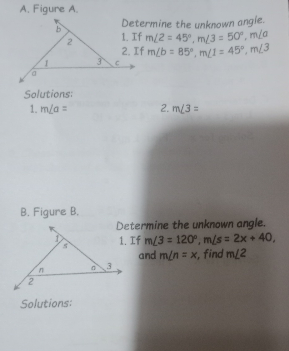 Figure A. 
Determine the unknown angle.
m∠ 2=45°, m∠ 3=50°, m∠ a
m∠ b=85°, m∠ 1=45°, m∠ 3
Solutions: 
1. m∠ a= 2. m∠ 3=
B. Figure B. 
Determine the unknown angle.
m∠ 3=120°, m∠ s=2x+40, 
and m∠ n=x , find m∠ 2
Solutions: