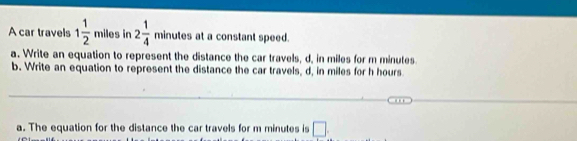 A car travels 1 1/2  miles in 2 1/4  minutes at a constant speed. 
a. Write an equation to represent the distance the car travels, d, in miles for m minutes
b. Write an equation to represent the distance the car travels, d, in miles for h hours
a. The equation for the distance the car travels for m minutes is □ .