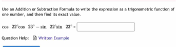 Use an Addition or Subtraction Formula to write the expression as a trigonometric function of 
one number, and then find its exact value.
cos 22°cos 23°-sin 22°sin 23°=□
Question Help: Written Example