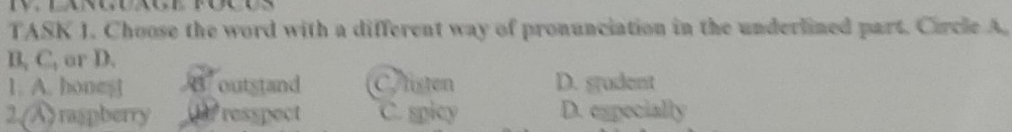 TASK 1. Choose the word with a different way of pronunciation in the underlined part. Circle A.
B, C, or D.
1. A. honest outstand Aisten D. srudent
2.(A) raspberry resspect C. spicy D. especially