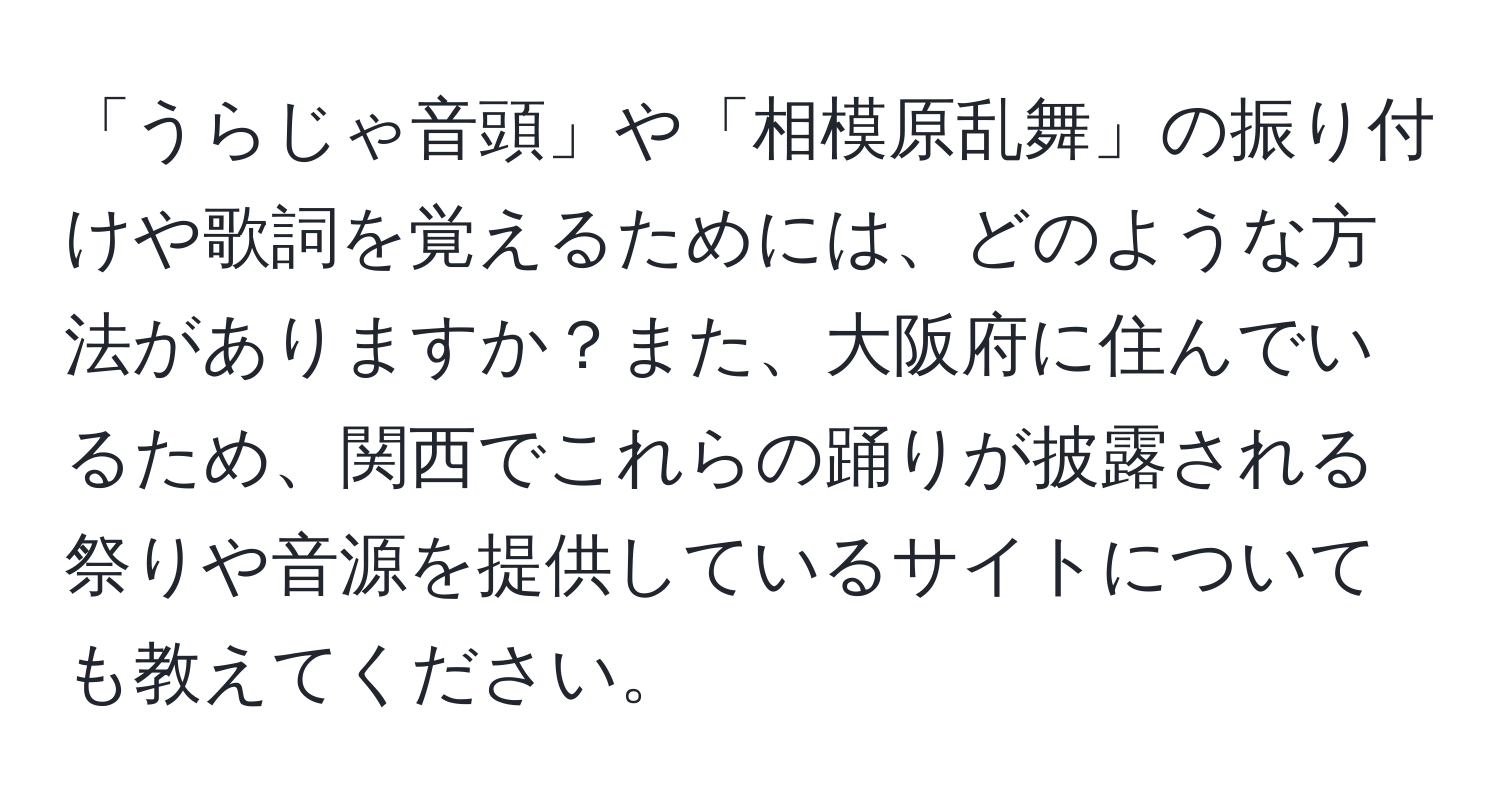 「うらじゃ音頭」や「相模原乱舞」の振り付けや歌詞を覚えるためには、どのような方法がありますか？また、大阪府に住んでいるため、関西でこれらの踊りが披露される祭りや音源を提供しているサイトについても教えてください。