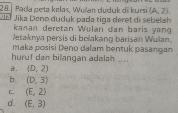 Pada peta kelas, Wulan duduk di kursi (A,2). 
OTS Jika Deno duduk pada tiga deret di sebelah
kanan deretan Wulan dan baris yang
letaknya persis di belakang barisan Wulan,
maka posisi Deno dalam bentuk pasangan
huruf dan bilangan adalah ....
a. (D,2)
b. (D,3)
C. (E,2)
d. (E,3)