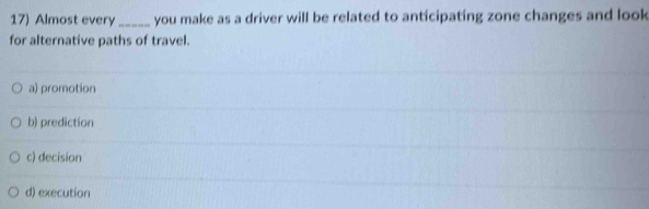 Almost every_ you make as a driver will be related to anticipating zone changes and look
for alternative paths of travel.
a) promotion
b) prediction
c) decision
d) execution