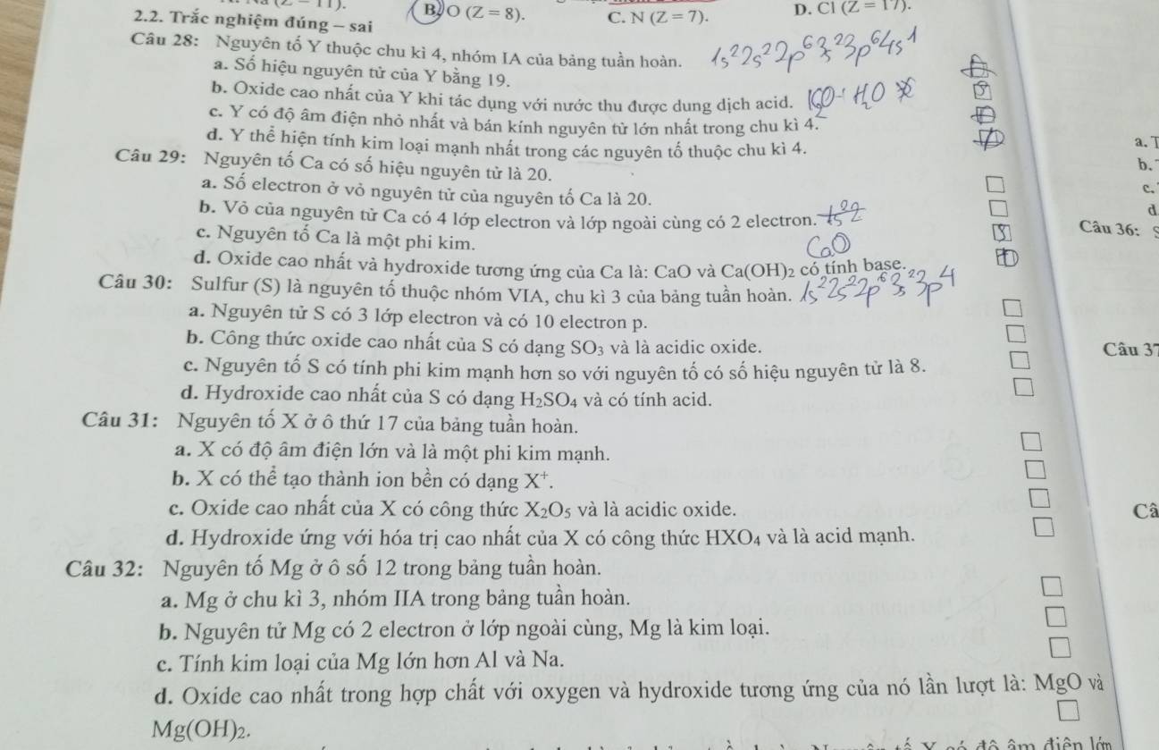 (2-11) B O(Z=8). C. N(Z=7). D. C1(Z=17).
2.2. Trắc nghiệm đúng - sai
Câu 28: Nguyên tố Y thuộc chu kì 4, nhóm IA của bảng tuần hoàn.
a. Số hiệu nguyên tử của Y bằng 19.
b. Oxide cao nhất của Y khi tác dụng với nước thu được dung dịch acid.
c. Y có độ âm điện nhỏ nhất và bán kính nguyên từ lớn nhất trong chu kì 4. a. T
d. Y thể hiện tính kim loại mạnh nhất trong các nguyên tố thuộc chu kì 4. b.
Câu 29: Nguyên tố Ca có số hiệu nguyên tử là 20.
c.
a. Số electron ở vỏ nguyên tử của nguyên tố Ca là 20. Câu 36:
b. Vỏ của nguyên tử Ca có 4 lớp electron và lớp ngoài cùng có 2 electron.
d
c. Nguyên tố Ca là một phi kim.
d. Oxide cao nhất và hydroxide tương ứng của Ca là: CaO và Ca(OH)₂ có tỉnh base.
Câu 30: Sulfur (S) là nguyên tố thuộc nhóm VIA, chu kì 3 của bảng tuần hoàn.
a. Nguyên tử S có 3 lớp electron và có 10 electron p.
b. Công thức oxide cao nhất của S có dạng SO_3 và là acidic oxide. Câu 37
c. Nguyên tố S có tính phi kim mạnh hơn so với nguyên tố có số hiệu nguyên tử là 8.
d. Hydroxide cao nhất của S có dạng H_2SO_4 và có tính acid.
Câu 31: Nguyên tố X ở ô thứ 17 của bảng tuần hoàn.
a. X có độ âm điện lớn và là một phi kim mạnh.
b. X có thể tạo thành ion bền có dạng X*.
c. Oxide cao nhất của X có công thức X_2O_5 và là acidic oxide. Câ
d. Hydroxide ứng với hóa trị cao nhất của X có công thức HXO_4 và là acid mạnh.
Câu 32: Nguyên tố Mg ở ô số 12 trong bảng tuần hoàn.
a. Mg ở chu kì 3, nhóm IIA trong bảng tuần hoàn.
b. Nguyên tử Mg có 2 electron ở lớp ngoài cùng, Mg là kim loại.
c. Tính kim loại của Mg lớn hơn Al và Na.
d. Oxide cao nhất trong hợp chất với oxygen và hydroxide tương ứng của nó lần lượt là: MgO và
Mg(OH)_2.
đ    â m điện lớn