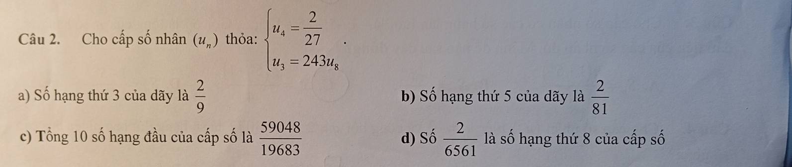 Cho cấp số nhân (u_n) thỏa: beginarrayl u_4= 2/27  u_3=243u_kendarray..
a) Số hạng thứ 3 của dãy là  2/9  b) Số hạng thứ 5 của dãy là  2/81 
c) Tổng 10 số hạng đầu của cấp số là  59048/19683  d) Số  2/6561  là số hạng thứ 8 của cấp số