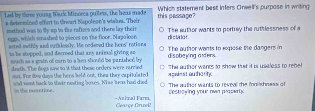 Which statement best infers Orwell's purpose in writing
Led by three young Black Minorca pullets, the hens made this passage?
a determined effort to thwart Napoleon's wishes. Their
method was to fly up to the rafters and there lay their The author wants to portray the ruthlessness of a
eggs, which smashed to pieces on the floor. Napoleon dictator.
acted swiftly and ruthlessly. He ordered the hens' rations The author wants to expose the dangers in
to be stopped, and decreed that any animal giving so
much as a grain of corn to a hen should be punished by disobeying orders.
death. The dogs saw to it that these orders were carried The author wants to show that it is useless to rebel
out. For five days the hens held out, then they capitulated against authority.
and went back to their nesting boxes. Nine hens had died The author wants to reveal the foolishness of
in the meantime. destroying your own property.
-Animal Farm,
George Orwell