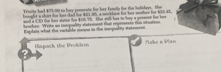 Trinity had $75.00 to buy presents for her family for the holidays. She 
bought a shirt for her dad for $21.95, a necklace for her mother for $23.42, 
and a CD for her sister for $16.75. She still has to buy a present for her 
brother. Write an inequality statement that represents this situation. 
Explain what the variable means in the inequality statement. 
Unpack the Problem Make a Plan