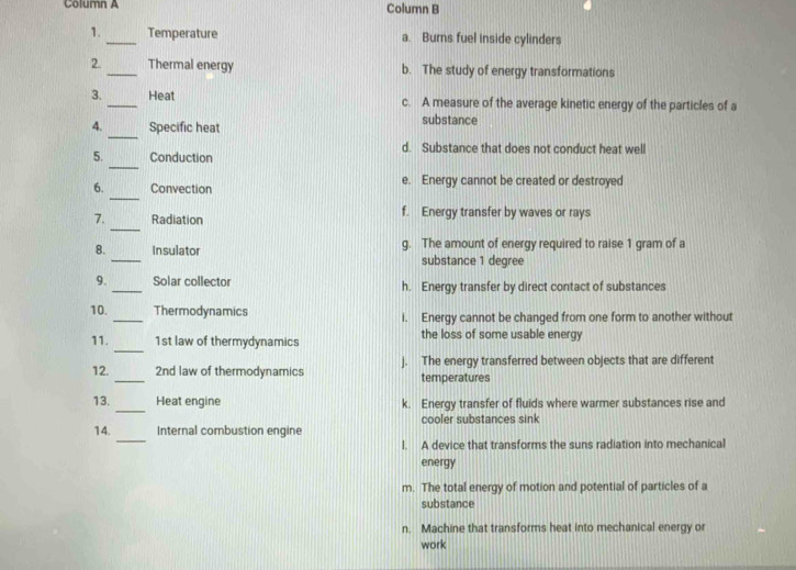 Column A Column B
1._ Temperature a. Burns fuel inside cylinders
2. _Thermal energy b. The study of energy transformations
3. _Heat c. A measure of the average kinetic energy of the particles of a
_
4. Specific heat substance
d. Substance that does not conduct heat well
_
5. Conduction
_
6. Convection e. Energy cannot be created or destroyed
_
7. Radiation f. Energy transfer by waves or rays
_
8. Insulator g. The amount of energy required to raise 1 gram of a
substance 1 degree
9. _Solar collector h. Energy transfer by direct contact of substances
10. _Thermodynamics i. Energy cannot be changed from one form to another without
_
11. 1st law of thermydynamics the loss of some usable energy
_
12. 2nd law of thermodynamics j. The energy transferred between objects that are different
temperatures
_
13. Heat engine k. Energy transfer of fluids where warmer substances rise and
cooler substances sink
_
14. Internal combustion engine
l. A device that transforms the suns radiation into mechanical
energy
m. The total energy of motion and potential of particles of a
substance
n. Machine that transforms heat into mechanical energy or
work