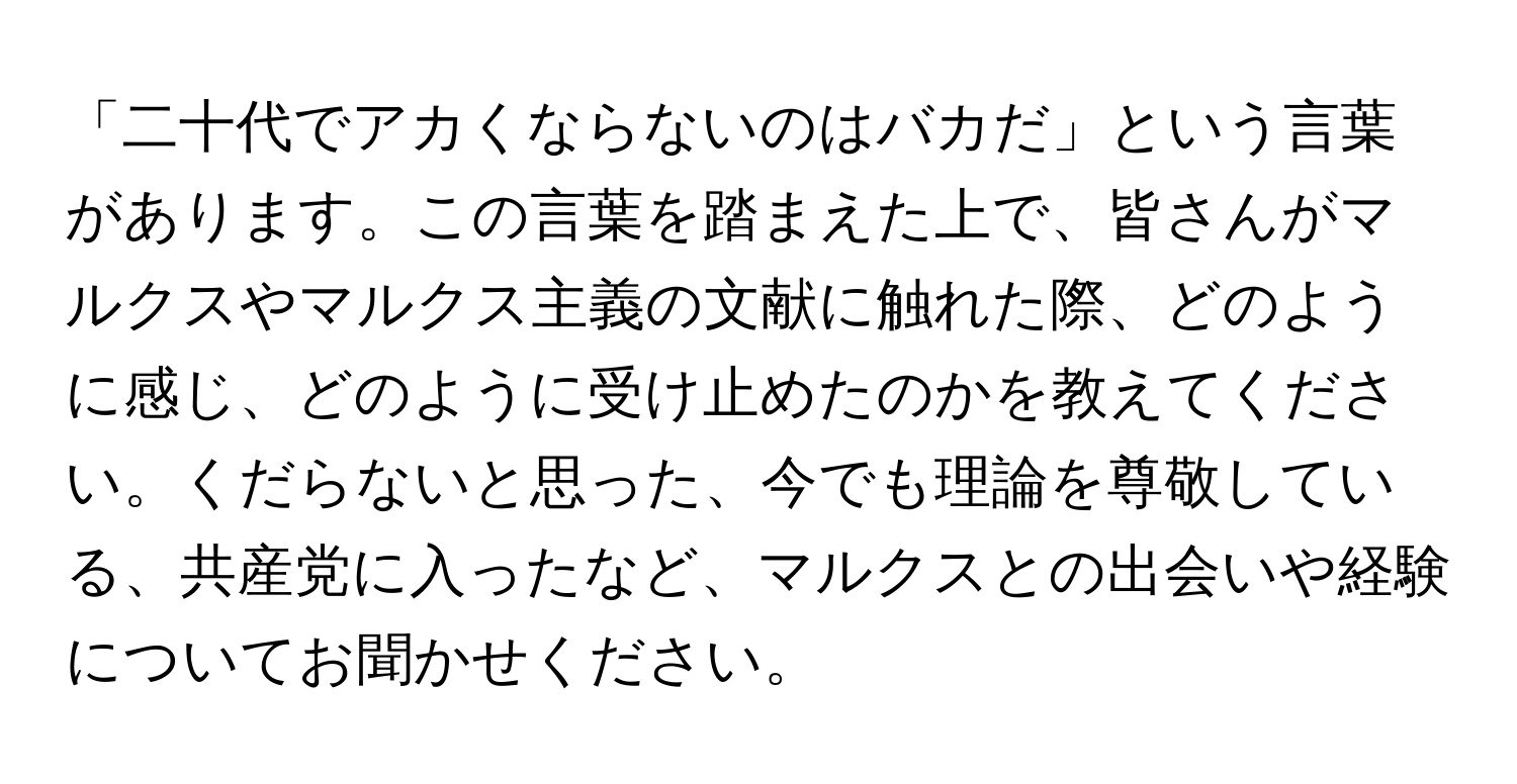 「二十代でアカくならないのはバカだ」という言葉があります。この言葉を踏まえた上で、皆さんがマルクスやマルクス主義の文献に触れた際、どのように感じ、どのように受け止めたのかを教えてください。くだらないと思った、今でも理論を尊敬している、共産党に入ったなど、マルクスとの出会いや経験についてお聞かせください。