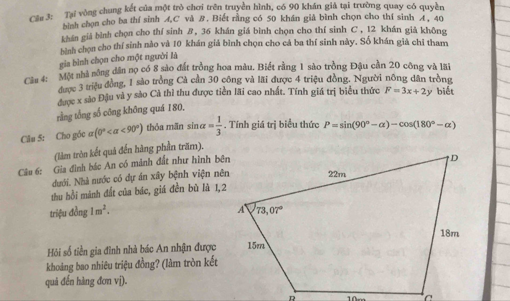 Cầu 3: Tại vòng chung kết của một trò chơi trên truyền hình, có 90 khán giả tại trường quay có quyền
bình chọn cho ba thí sinh A,C và B. Biết rằng có 50 khán giả bình chọn cho thí sinh 4, 40
khán giả bình chọn cho thí sinh B, 36 khán giá bình chọn cho thí sinh C , 12 khán giả không
bình chọn cho thí sinh nào và 10 khán giả bình chọn cho cả ba thí sinh này. Số khán giả chỉ tham
gia bình chọn cho một người là
Cầu 4: Một nhà nông dân nọ có 8 sào đất trồng hoa màu. Biết rằng 1 sào trồng Đậu cần 20 công và lãi
được 3 triệu đồng, 1 sào trồng Cà cần 30 công và lãi được 4 triệu đồng. Người nông dân trồng
được x sào Đậu và y sào Cà thì thu được tiền lãi cao nhất. Tính giá trị biểu thức F=3x+2y biết
rằng tổng số công không quá 180.
Câu 5: Cho góc alpha (0° <90°) thỏa mãn sin alpha = 1/3 . Tính giá trị biểu thức P=sin (90°-alpha )-cos (180°-alpha )
(làm tròn kết quả đến hàng phần trăm).
Câu 6: Gia đình bác An có mảnh đất như hình bên
dưới. Nhà nước có dự án xây bệnh viện nên
thu hồi mảnh đất của bác, giá đền bù là 1,2
triệu đồng 1m^2.
Hi số tiền gia đình nhà bác An nhận được
khoảng bao nhiêu triệu đồng? (làm tròn kết
quả đến hàng đơn vị).
10m