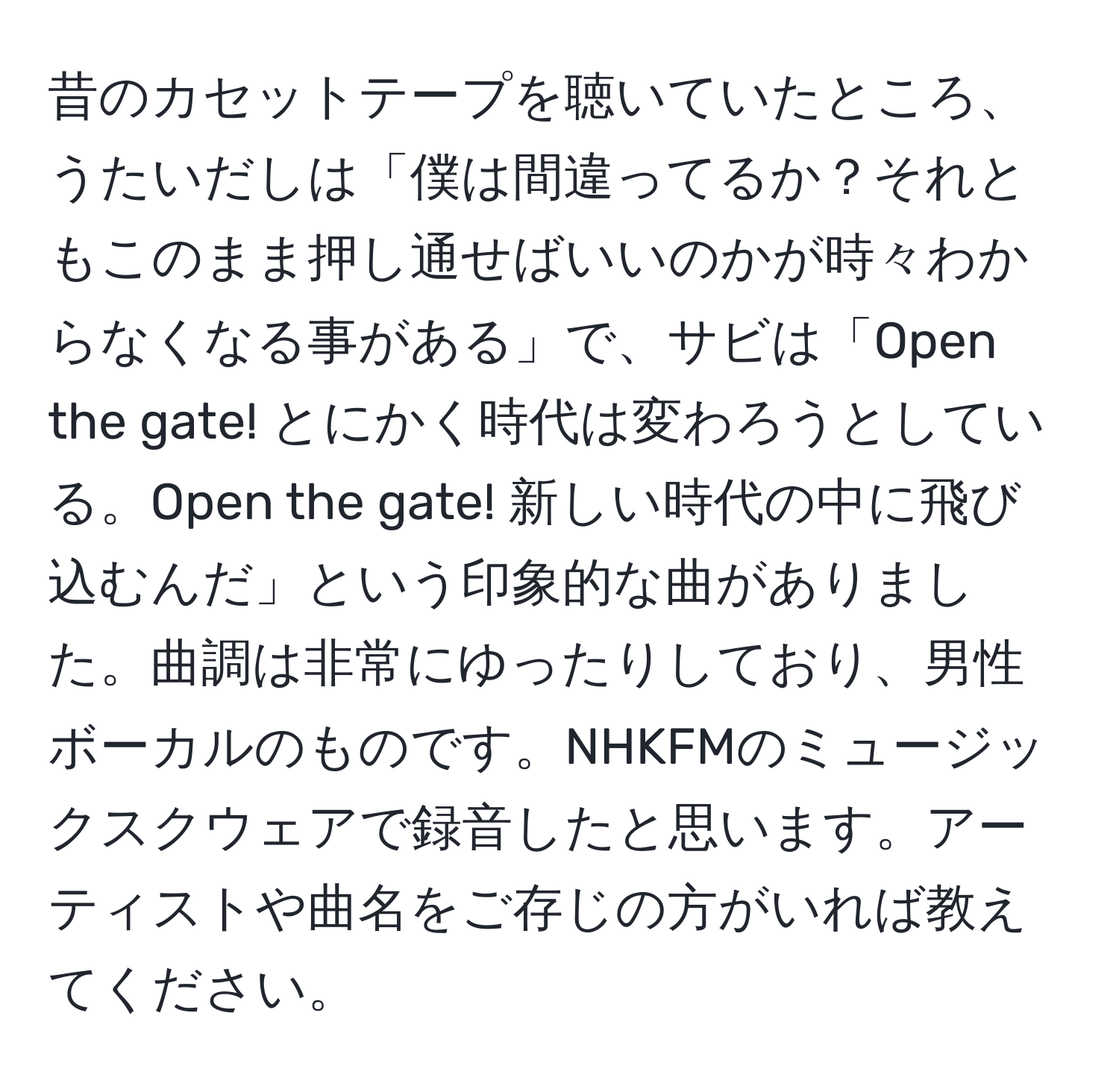 昔のカセットテープを聴いていたところ、うたいだしは「僕は間違ってるか？それともこのまま押し通せばいいのかが時々わからなくなる事がある」で、サビは「Open the gate! とにかく時代は変わろうとしている。Open the gate! 新しい時代の中に飛び込むんだ」という印象的な曲がありました。曲調は非常にゆったりしており、男性ボーカルのものです。NHKFMのミュージックスクウェアで録音したと思います。アーティストや曲名をご存じの方がいれば教えてください。