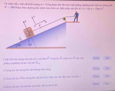 Từ chân dốc, một vật khối lượng m=10kg được kéo lên trên mặt phẳng nghiêng bởi một lực không đổi
F=200N đọc theo đường dốc chính như hình vê. Biết chiều dài dốc là 3 m. Lầy g=10m/s^2.
) Vật chiu tác dụng của các lực: Lực kéo overline F trong lực overline P , phân lực vector N của mặt Đùng Sai
phầng nghiêng và lực ma sát vector F_max.
) Trong lực tác dụng lên vật không sinh công.
Đùng Sai
) Công của lực Ftác dụng lên vật khi đi từ chân đốc lên đến đỉnh là 2000 J. Đúng Sai
1 Công của lực ma sát tác dung lên vật có giá tri âm Đûna Sai