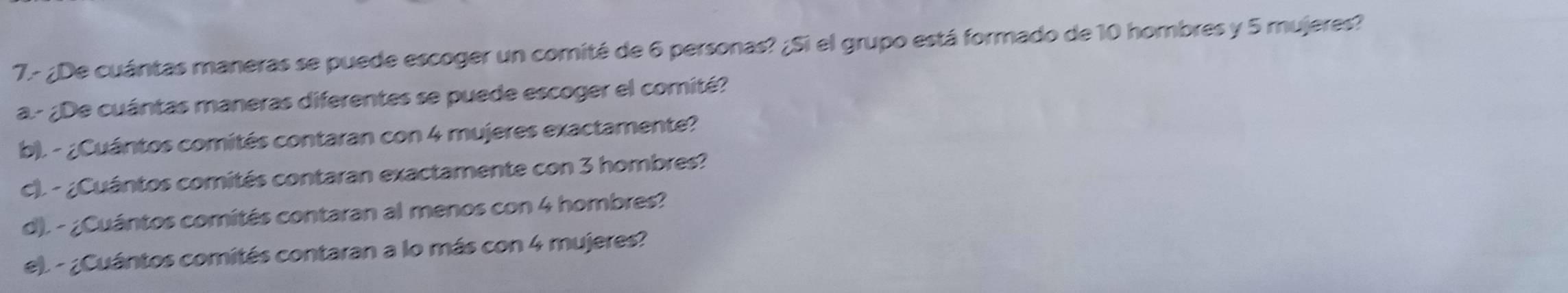 7.- ¿De cuántas maneras se puede escoger un comité de 6 personas? ¿Si el grupo está formado de 10 hombres y 5 mujeres? 
a.- ¿De cuántas maneras diferentes se puede escoger el comité? 
b). - ¿Cuántos comités contaran con 4 mujeres exactamente? 
c). - ¿Cuántos comités contaran exactamente con 3 hombres? 
d). - ¿Cuántos comités contaran al menos con 4 hombres? 
e). - ¿Cuántos comités contaran a lo más con 4 mujeres?