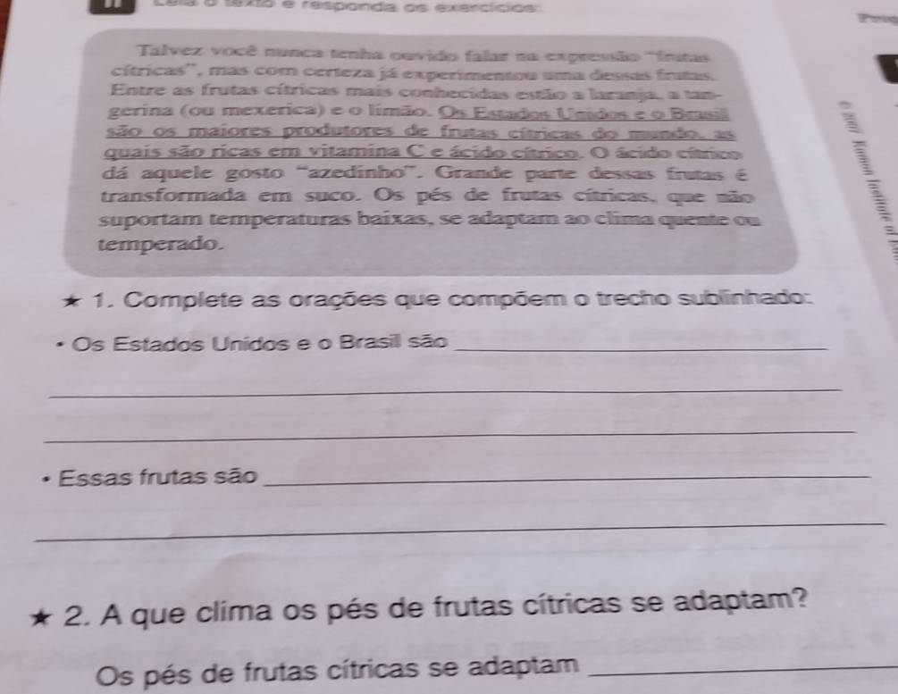 te xo e respónda os exercicios 
Talvez você nunca tenha ouvido falar na expressão 'frstas 
cítricas'', mas com certeza já experimentou uma dessas fratas. 
Entre as frutas cítricas mais conhecidas estão a laranja, a tam 
gerina (ou mexerica) e o límão. Os Estados Unidos e o Brasil 
são os maiores produtores de frutas cítricas do mundo, as 
quais são ricas em vitamina C e ácido cítrico. O ácido cítrico 
dá aquele gosto “azedínho”. Grande parte dessas frutas é 
transformada em suco. Os pés de frutas cítricas, que não 
suportam temperaturas baixas, se adaptam ao clima quente ou 
temperado. 
1. Complete as orações que compõem o trecho sublinhado: 
Os Estados Unídos e o Brasil são_ 
_ 
_ 
Essas frutas são_ 
_ 
2. A que clima os pés de frutas cítricas se adaptam? 
Os pés de frutas cítricas se adaptam_