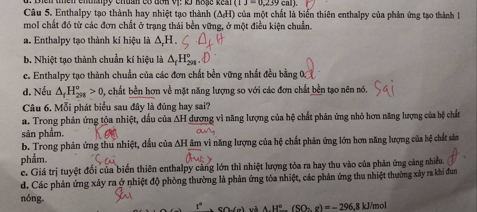 Bien thền enthalpy chuan có đơn Vị: kJ hoạc kếai (1J=0,239cal). 
Câu 5. Enthalpy tạo thành hay nhiệt tạo thành (ΔH) của một chất là biến thiên enthalpy của phản ứng tạo thành 1
mol chất đó từ các đơn chất ở trạng thái bền vững, ở một điều kiện chuẩn.
a. Enthalpy tạo thành kí hiệu là △ _rH.
b. Nhiệt tạo thành chuẩn kí hiệu là △ _fH_(298)^o
c. Enthalpy tạo thành chuẩn của các đơn chất bền vững nhất đều bằng 0
d. Nếu △ _fH_(298)^o>0 , chất bền hơn về mặt năng lượng so với các đơn chất bền tạo nên nó.
Câu 6. Mỗi phát biểu sau đây là đúng hay sai?
a. Trong phản ứng tỏa nhiệt, dấu của △ H dương vì năng lượng của hệ chất phản ứng nhỏ hơn năng lượng của hệ chất
sản phầm.
b. Trong phản ứng thu nhiệt, dấu của △ H âm vì năng lượng của hệ chất phản ứng lớn hơn năng lượng của hệ chất sản
phẩm.
c. Giá trị tuyệt đối của biến thiên enthalpy càng lớn thì nhiệt lượng tỏa ra hay thu vào của phản ứng càng nhiều.
d. Các phản ứng xảy ra ở nhiệt độ phòng thường là phản ứng tỏa nhiệt, các phản ứng thu nhiệt thường xảy ra khi đun
nóng.
t° SO(a) và △ _cH_(200)°(SO_2,g)=-296,8kJ/mol