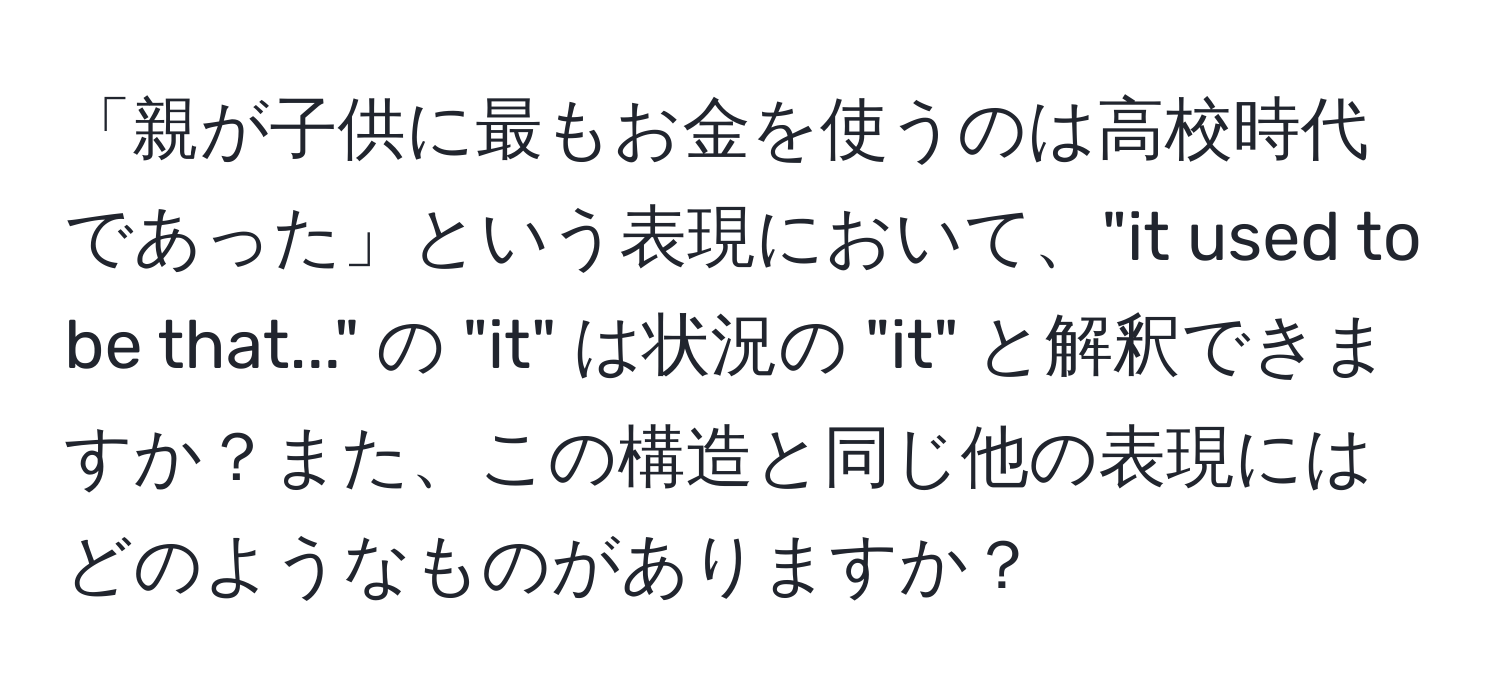 「親が子供に最もお金を使うのは高校時代であった」という表現において、"it used to be that..." の "it" は状況の "it" と解釈できますか？また、この構造と同じ他の表現にはどのようなものがありますか？