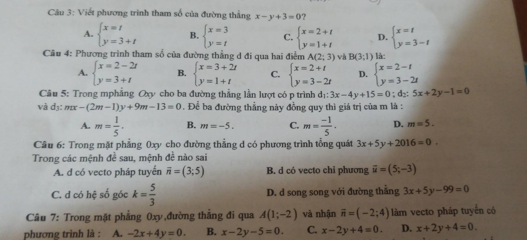 Viết phương trình tham số của đường thẳng x-y+3=0 ?
A. beginarrayl x=t y=3+tendarray. beginarrayl x=3 y=tendarray.
B.
C. beginarrayl x=2+t y=1+tendarray. beginarrayl x=t y=3-tendarray.
D.
Câu 4: Phương trình tham số của đường thẳng d đi qua hai điểm A(2;3) và B(3;1) là:
A. beginarrayl x=2-2t y=3+tendarray. beginarrayl x=3+2t y=1+tendarray. beginarrayl x=2+t y=3-2tendarray. D. beginarrayl x=2-t y=3-2tendarray.
B.
C.
Câu 5: Trong mphẳng Oxy cho ba đường thẳng lần lượt có p trình d_1:3x-4y+15=0; d₂: 5x+2y-1=0
và d3: mx-(2m-1)y+9m-13=0. Để ba đường thẳng này đồng quy thì giá trị của m là :
A. m= 1/5 . m= (-1)/5 .
B. m=-5. C. D. m=5.
Câu 6: Trong mặt phẳng 0xy cho đường thẳng d có phương trình tổng quát 3x+5y+2016=0.
Trong các mệnh đề sau, mệnh đề nào sai
A. d có vecto pháp tuyến vector n=(3;5) B. d có vecto chi phương vector u=(5;-3)
C. d có hệ số góc k= 5/3  D. d song song với đường thẳng 3x+5y-99=0
Câu 7: Trong mặt phẳng 0xy,đường thẳng đi qua A(1;-2) và nhận overline n=(-2;4) làm vecto pháp tuyến có
phương trình là : A. -2x+4y=0. B. x-2y-5=0. C. x-2y+4=0. D. x+2y+4=0.