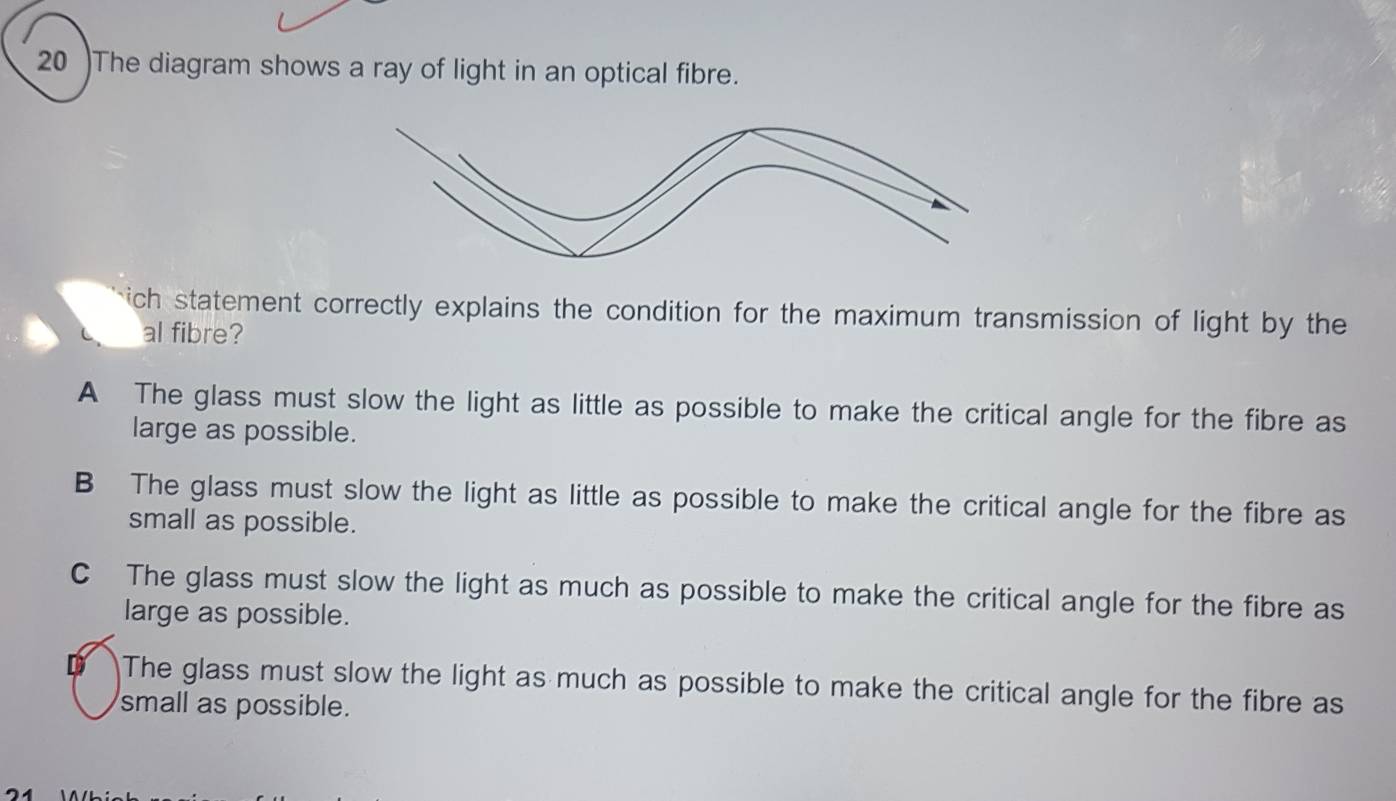 20 )The diagram shows a ray of light in an optical fibre.
ich statement correctly explains the condition for the maximum transmission of light by the
al fibre?
A The glass must slow the light as little as possible to make the critical angle for the fibre as
large as possible.
B The glass must slow the light as little as possible to make the critical angle for the fibre as
small as possible.
C The glass must slow the light as much as possible to make the critical angle for the fibre as
large as possible.
D The glass must slow the light as much as possible to make the critical angle for the fibre as
small as possible.