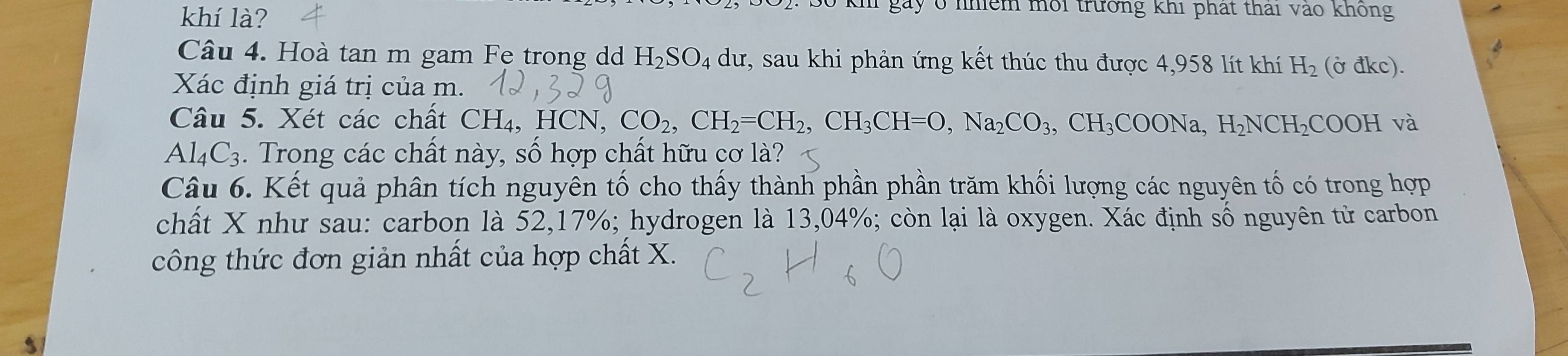 khí là? 
* gày ở nhêm môi trưởng khi phát thái vào không 
Câu 4. Hoà tan m gam Fe trong d H_2SO_4 dư, sau khi phản ứng kết thúc thu được 4,958 lít khí H_2 sigma d kc). 
Xác định giá trị của m. 
Câu 5. Xét các chất CH₄, HCN, CO_2, CH_2=CH_2, CH_3CH=O, Na_2CO_3, CH_3COONa, H_2NCH_2COOH và
Al_4C_3. Trong các chất này, số hợp chất hữu cơ là? 
Câu 6. Kết quả phân tích nguyên tố cho thấy thành phần phần trăm khối lượng các nguyên tố có trong hợp 
chất X như sau: carbon là 52, 17%; hydrogen là 13,04%; còn lại là oxygen. Xác định số nguyên tử carbon 
công thức đơn giản nhất của hợp chất X.