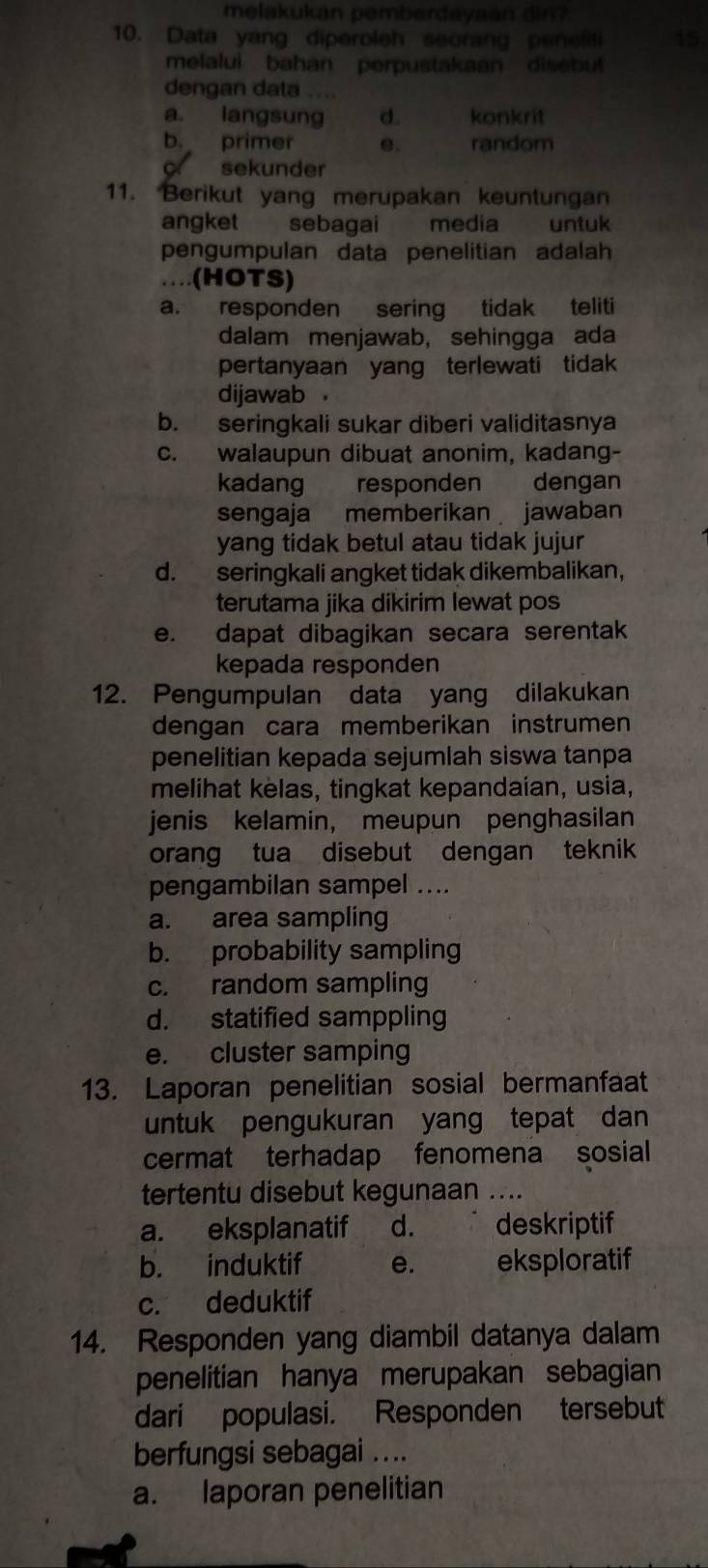 melakukan pemberdayaan din ?
10. Data yang diperoleh seorang penelil 15
melalui bahan perpustakaan disebut
dengan data ....
a. langsung d. konkrit
b. primer e. random
sekunder
11. Berikut yang merupakan keuntungan
angket sebagai media untuk
pengumpulan data penelitian adalah
…(HOTS)
a. responden sering tidak teliti
dalam menjawab, sehingga ada
pertanyaan yang terlewati tidak
dijawab a
b. seringkali sukar diberi validitasnya
c. walaupun dibuat anonim, kadang-
kadang responden dengan
sengaja memberikan jawaban
yang tidak betul atau tidak jujur
d. seringkali angket tidak dikembalikan,
terutama jika dikirim lewat pos
e. dapat dibagikan secara serentak
kepada responden
12. Pengumpulan data yang dilakukan
dengan cara memberikan instrumen
penelitian kepada sejumlah siswa tanpa
melihat kelas, tingkat kepandaian, usia,
jenis kelamin, meupun penghasilan
orang tua disebut dengan teknik
pengambilan sampel ....
a. area sampling
b. probability sampling
c. random sampling
d. statified samppling
e. cluster samping
13. Laporan penelitian sosial bermanfaat
untuk pengukuran yang tepat dan
cermat terhadap fenomena sosial
tertentu disebut kegunaan ....
a. eksplanatif d. deskriptif
b. induktif e. eksploratif
c. deduktif
14. Responden yang diambil datanya dalam
penelitian hanya merupakan sebagian
dari populasi. Responden tersebut
berfungsi sebagai ....
a. laporan penelitian