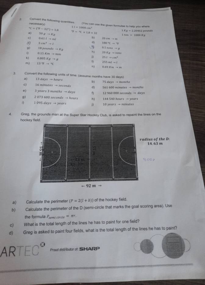 Convert the following quantities: (You can use the given formulae to help you where 
necessary) 11=1000cm^(3°C=(^circ)F-32°)+1,8
a) 50gto Kg°F=^circ C* 1.8+32 1Kg=2.20462 pounds
1ten=1000Kg
b) 
c) 0.61lto ml 20cmto m
3cm^3to l
% 180°Cto°F
0.5tonsto g
9) 18poundsto Kg h) 20Kgto tons
0.15Kmto mm
D 25Lto cm^3
k) 0.805Kgto g 1) 255mlto l
m) 13°Fto°C
n) 0.69Kmto m
3. Convert the following units of time: (assume months have 30 days) 
a) 13 days → hours b) 75 days → months
c) 16 minutes → seconds d) 561 600 minutes → months
e) 3 years 3 months → days f) 12 960 000 seconds → days
g) 2 073 600 seconds → hours h) 144 540 hours → years
1 095 days → years j) 10 years → minutes
4. Greg, the grounds man at the Super Star Hockey Club, is asked to repaint the lines on the 
hockey field. 
a) Calculate the perimeter (P=2(l+b)) of the hockey field. 
b) Calculate the perimeter of the D (semi-circle that marks the goal scoring area). Use 
the formula P_semicircle=π r. 
c) What is the total length of the lines he has to paint for one field? 
d) Greg is asked to paint four fields, what is the total length of the lines he has to paint? 
AR TEC° Proud distributor of: SHARP