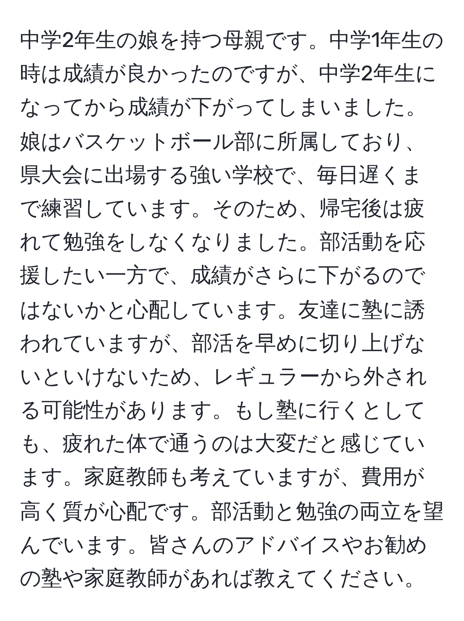 中学2年生の娘を持つ母親です。中学1年生の時は成績が良かったのですが、中学2年生になってから成績が下がってしまいました。娘はバスケットボール部に所属しており、県大会に出場する強い学校で、毎日遅くまで練習しています。そのため、帰宅後は疲れて勉強をしなくなりました。部活動を応援したい一方で、成績がさらに下がるのではないかと心配しています。友達に塾に誘われていますが、部活を早めに切り上げないといけないため、レギュラーから外される可能性があります。もし塾に行くとしても、疲れた体で通うのは大変だと感じています。家庭教師も考えていますが、費用が高く質が心配です。部活動と勉強の両立を望んでいます。皆さんのアドバイスやお勧めの塾や家庭教師があれば教えてください。