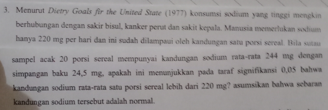 Menurut Dietry Goals fir the United State (1977) konsumsi sodium yang tinggi mengkin 
berhubungan dengan sakir bisul, kanker perut dan sakit kepala. Manusia memerlukan sodium 
hanya 220 mg per hari dan ini sudah dilampaui oleh kandungan satu porsi sereal. Bila sutau 
sampel acak 20 porsi sereal mempunyai kandungan sodium rata-rata 244 mg dengan 
simpangan baku 24,5 mg, apakah ini menunjukkan pada taraf signifikansi 0,05 bahwa 
kandungan sodium rata-rata satu porsi sereal lebih dari 220 mg? asumsikan bahwa sebaran 
kandungan sodium tersebut adalah normal.