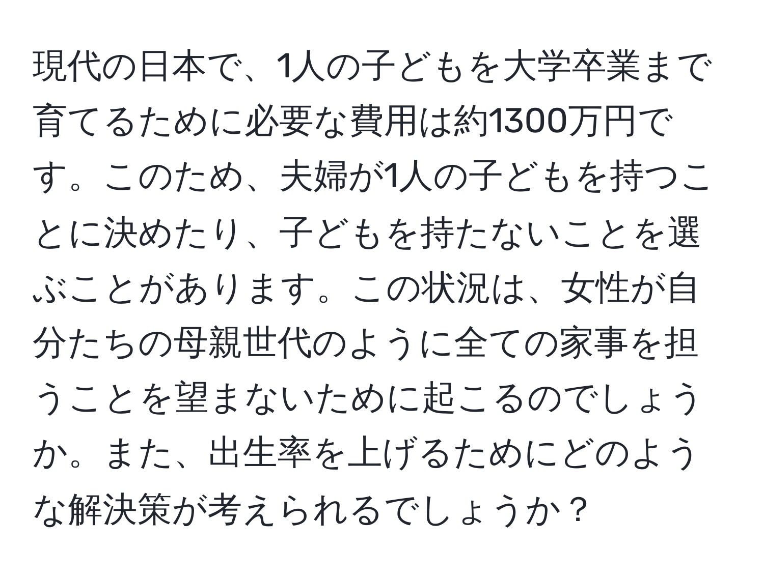 現代の日本で、1人の子どもを大学卒業まで育てるために必要な費用は約1300万円です。このため、夫婦が1人の子どもを持つことに決めたり、子どもを持たないことを選ぶことがあります。この状況は、女性が自分たちの母親世代のように全ての家事を担うことを望まないために起こるのでしょうか。また、出生率を上げるためにどのような解決策が考えられるでしょうか？