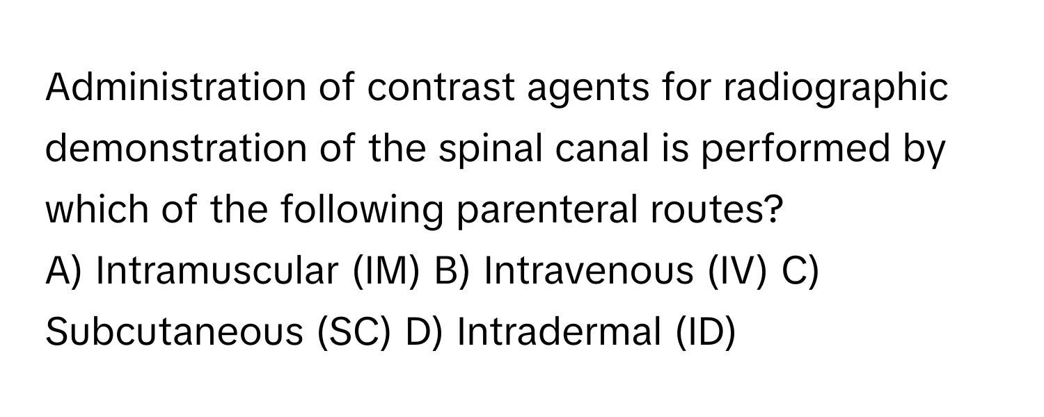 Administration of contrast agents for radiographic demonstration of the spinal canal is performed by which of the following parenteral routes?

A) Intramuscular (IM)  B) Intravenous (IV)  C) Subcutaneous (SC)  D) Intradermal (ID)