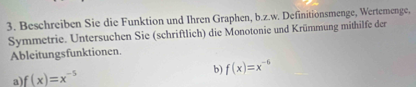 Beschreiben Sie die Funktion und Ihren Graphen, b.z.w. Definitionsmenge, Wertemenge, 
Symmetrie. Untersuchen Sie (schriftlich) die Monotonie und Krümmung mithilfe der 
Ableitungsfunktionen. 
b) f(x)=x^(-6)
a) f(x)=x^(-5)