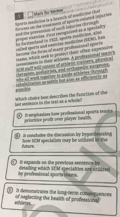 for Review
Sports medicine is a branch of medicine that
focuses on the treatment of sports-related injuries
and the prevention of such injuries through
proper exercise. First recognized as a specialty
by Switzerland in 1922, sports medicine, also
called sports and exercise medicine (SEM), has
become the focus of many professional sports
teams, which seek to protect their often expensive
investments in their athletes. A professional team’s
SEM staff will consist of athletic trainers, physical
therapists, podiatrists, and orthopedic surgeons,
who all work together to guide athletes through
rehabilitation as safely but also as efficiently as
possible.
Which choice best describes the function of the
last sentence in the text as a whole?
A It emphasizes how professional sports teams
prioritize profit over player health.
B It concludes the discussion by hypothesizing
how SEM specialists may be utilized in the
future.
C It expands on the previous sentence by
detailing which SEM specialties are utilized
by professional sports teams.
D It demonstrates the long-term consequences
of neglecting the health of professional
athletes.