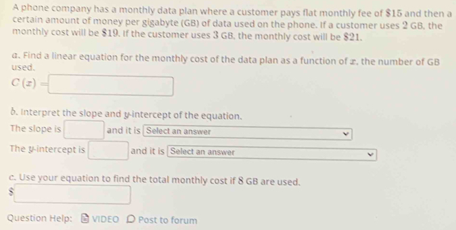 A phone company has a monthly data plan where a customer pays flat monthly fee of $15 and then a 
certain amount of money per gigabyte (GB) of data used on the phone. If a customer uses 2 GB, the 
monthly cost will be $19. If the customer uses 3 GB, the monthly cost will be $21. 
a. Find a linear equation for the monthly cost of the data plan as a function of x, the number of GB
used.
C(x)=□
6. Interpret the slope and y-intercept of the equation. 
The slope is □ and it is Select an answer 
The y intercept is □ and it is Select an answer 
c. Use your equation to find the total monthly cost if 8 GB are used.
$ x_x,_x)(x_0
Question Help: VIDEO D Post to forum