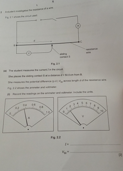 6 
1 
2 A student investigates the resistance of a wire. 
Fig. 2.1 shows the circuit used. 
Fig. 2.1 
(a) The student measures the current I in the circuilt. 
She places the sliding contact S at a distance d=50.0 cm from B. 
She measures the potential difference (p.d.)V_50 across length d of the resistance wire. 
Fig. 2.2 shows the ammeter and voltmeter. 
(1) Record the readings on the ammeter and voltmeter. Include the units, 
Fig. 2.2
I=
_
V_50=
_ 
[2]