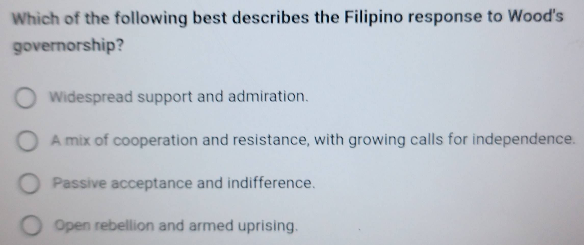 Which of the following best describes the Filipino response to Wood's
governorship?
Widespread support and admiration.
A mix of cooperation and resistance, with growing calls for independence.
Passive acceptance and indifference.
Open rebellion and armed uprising.