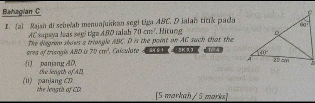 Bahagian C 
1. (a) Rajah di sebelah menunjukkan segi tiga ABC. D ialah titik pada
AC supaya luas segi tiga ABD ialah 70cm^2. Hitung 
The diagram shows a triangle ABC. D is the point on AC such that the
area of triangle ABD is 70cm^2. Calculate  SK 9.1    SK 9.3 TP4
(i) panjang AD, 
the length of AD,
(ii) panjang CD.
the length of CD.
[5 markah / 5 marks]