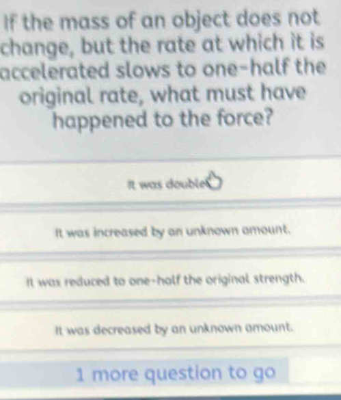 If the mass of an object does not
change, but the rate at which it is
accelerated slows to one-half the
original rate, what must have
happened to the force?
It was double!
It was increased by an unknown amount.
It was reduced to one-half the original strength.
It was decreased by an unknown amount.
1 more question to go